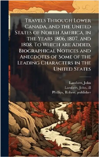 Travels Through Lower Canada, and the United States of North America, in the Years 1806, 1807, and 1808. To Which are Added, Biographical Notices and by Lambert, John