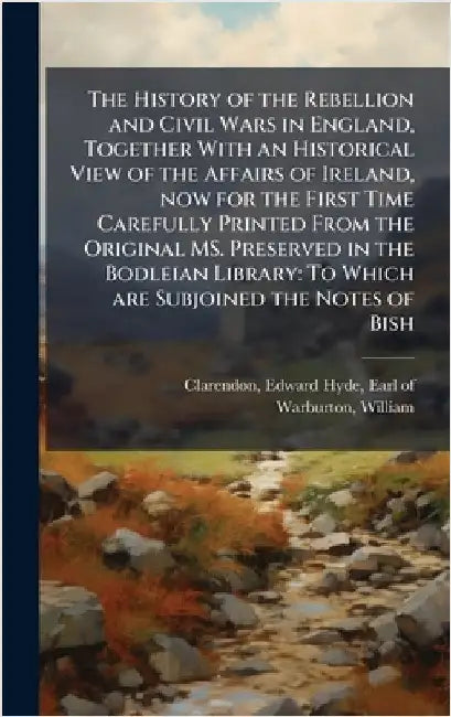 The History of the Rebellion and Civil Wars in England, Together With an Historical View of the Affairs of Ireland, now for the First Time Carefully P by Edward Hyde Earl of Clarendon