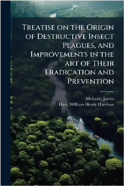 Treatise on the Origin of Destructive Insect Plagues, and Improvements in the art of Their Eradication and Prevention by James McLean