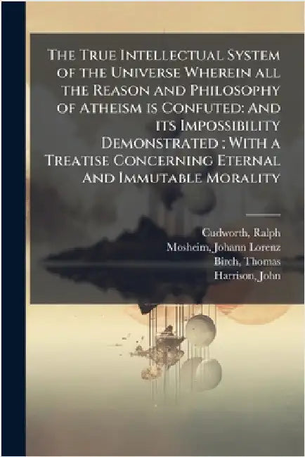 The True Intellectual System of the Universe Wherein all the Reason and Philosophy of Atheism is Confuted: And its Impossibility Demonstrated; With a by Ralph Cudworth