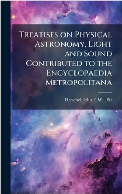 Treatises on Physical Astronomy, Light and Sound Contributed to the Encyclopaedia Metropolitana by Herschel, John Frederick William