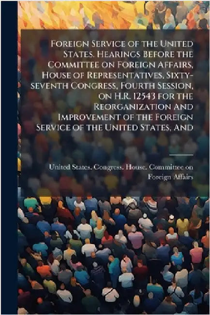 Foreign Service of the United States. Hearings Before the Committee on Foreign Affairs, House of Representatives, Sixty-seventh Congress, Fourth Sessi by United States Congress House Commi