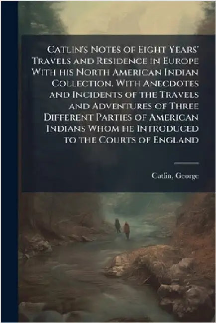 Catlin's Notes of Eight Years' Travels and Residence in Europe With his North American Indian Collection. With Anecdotes and Incidents of the Travels by Catlin, George