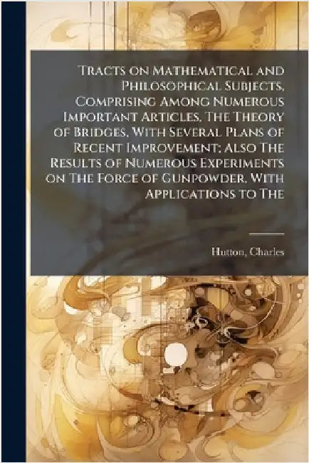 Tracts on Mathematical and Philosophical Subjects, Comprising Among Numerous Important Articles, The Theory of Bridges, With Several Plans of Recent I by Charles Hutton