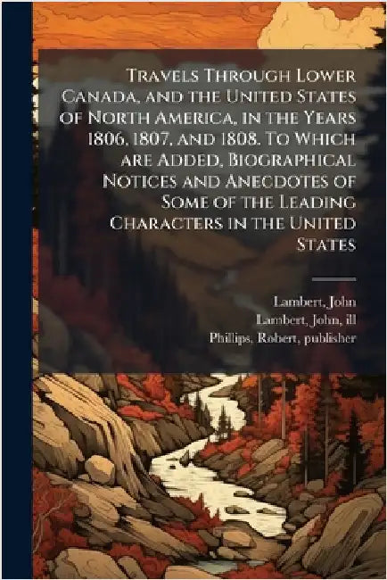 Travels Through Lower Canada, and the United States of North America, in the Years 1806, 1807, and 1808. To Which are Added, Biographical Notices and by Lambert, John