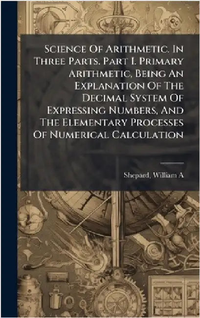 Science Of Arithmetic. In Three Parts. Part I. Primary Arithmetic, Being An Explanation Of The Decimal System Of Expressing Numbers, And The Elementar by A, Shepard William