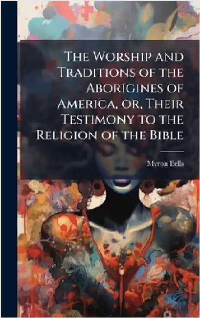 The Worship and Traditions of the Aborigines of America, or, Their Testimony to the Religion of the Bible by Eells, Myron