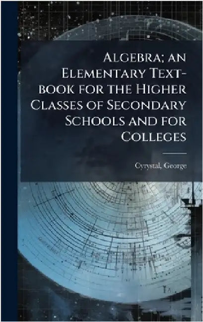Algebra; an Elementary Text-book for the Higher Classes of Secondary Schools and for Colleges by Cyrystal, George