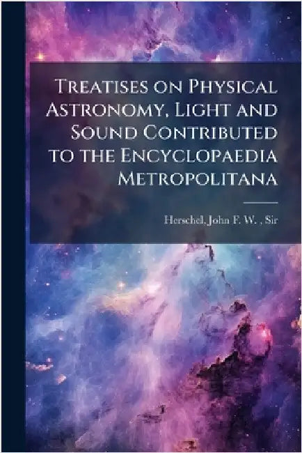 Treatises on Physical Astronomy, Light and Sound Contributed to the Encyclopaedia Metropolitana by Herschel, John Frederick William