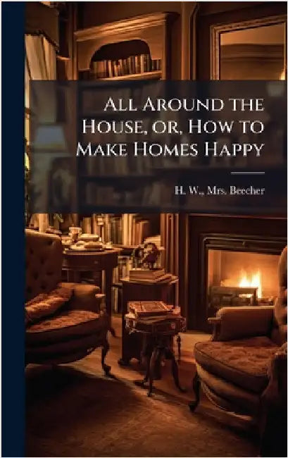 All Around the House, or, How to Make Homes Happy by Beecher, H. W.