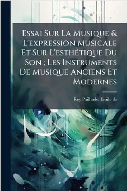 Essai Sur La Musique & L'expression Musicale Et Sur L'esthÃ(c)tique Du Son; Les Instruments De Musique Anciens Et Modernes by De, Rey-Pailhade Emile