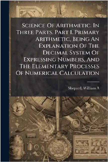 Science Of Arithmetic. In Three Parts. Part I. Primary Arithmetic, Being An Explanation Of The Decimal System Of Expressing Numbers, And The Elementar by Shepard William A