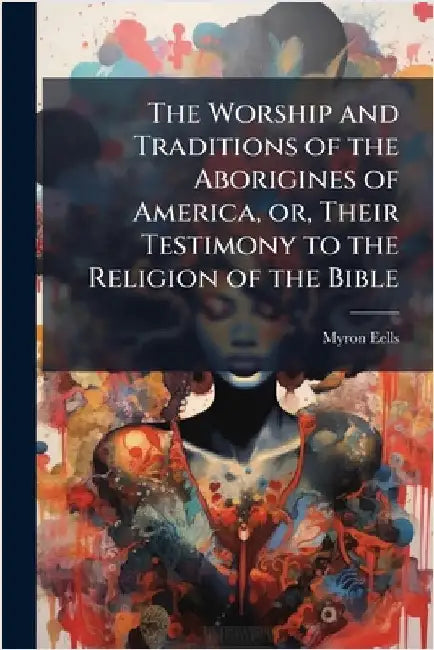 The Worship and Traditions of the Aborigines of America, or, Their Testimony to the Religion of the Bible by Myron Eells