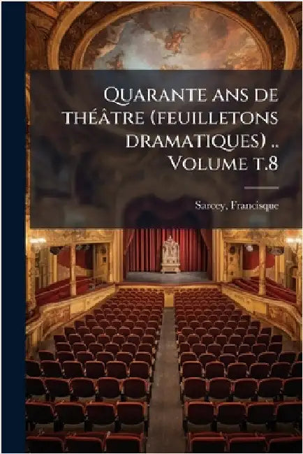 Quarante ans de thÃ(c)âtre (feuilletons dramatiques) .. Volume t.8 by 1827-1899, Sarcey Francisque