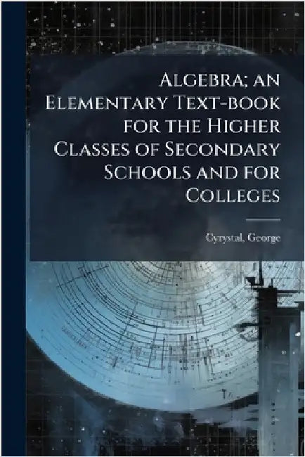 Algebra; an Elementary Text-book for the Higher Classes of Secondary Schools and for Colleges by Cyrystal, George