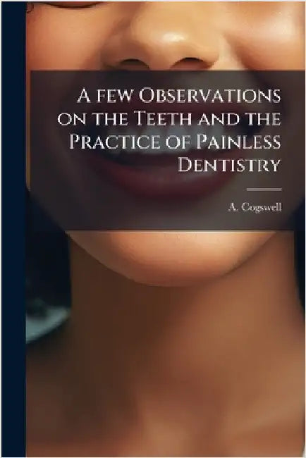 A few Observations on the Teeth and the Practice of Painless Dentistry by A. Cogswell
