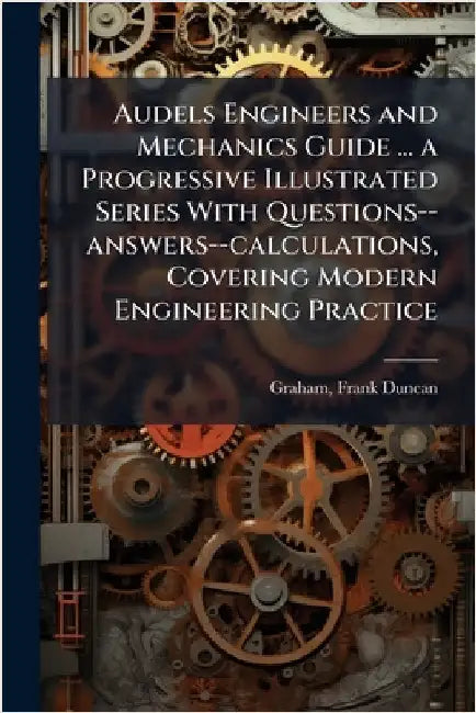 Audels Engineers and Mechanics Guide ... a Progressive Illustrated Series With Questions--answers--calculations, Covering Modern Engineering Practice by Frank Duncan Graham