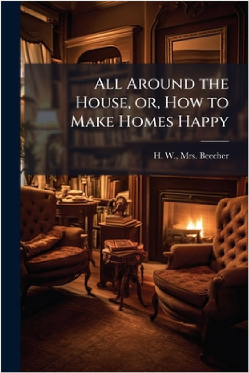 All Around the House, or, How to Make Homes Happy by H. W. Beecher