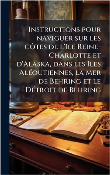 Instructions pour naviguer sur les cÃ´tes de l'Ile Reine-Charlotte et d'Alaska, dans les Iles AlÃ(c)outiennes, la Mer de Behring et le DÃ(c)troit de B by Anonymous