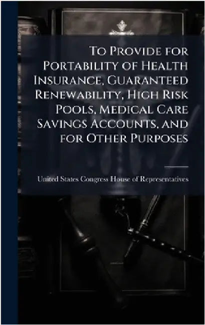 To Provide for Portability of Health Insurance, Guaranteed Renewability, High Risk Pools, Medical Care Savings Accounts, and for Other Purposes by United States Congress House of Repre