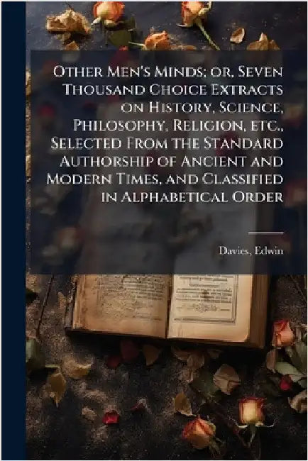 Other Men's Minds; or, Seven Thousand Choice Extracts on History, Science, Philosophy, Religion, etc., Selected From the Standard Authorship of Ancien by Davies, Edwin