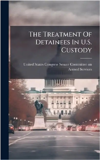 The Treatment Of Detainees In U.S. Custody by United States Congress Senate Committ