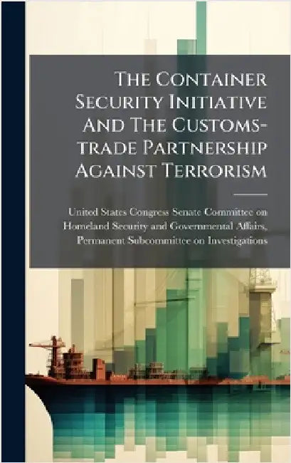 The Container Security Initiative And The Customs-trade Partnership Against Terrorism by United States Congress Senate Committ