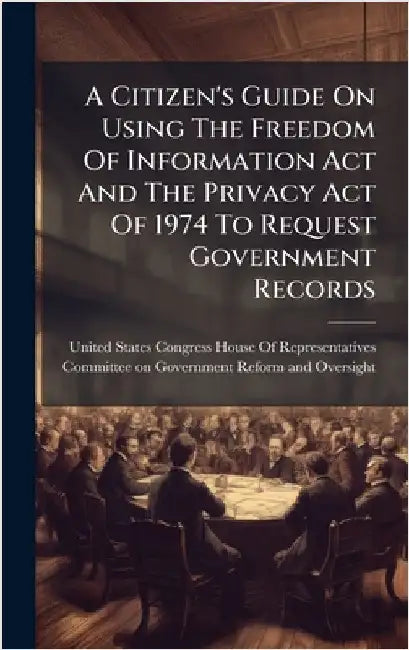 A Citizen's Guide On Using The Freedom Of Information Act And The Privacy Act Of 1974 To Request Government Records by United States Congress House of Repre