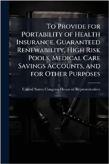 To Provide for Portability of Health Insurance, Guaranteed Renewability, High Risk Pools, Medical Care Savings Accounts, and for Other Purposes by United States Congress House of Repre