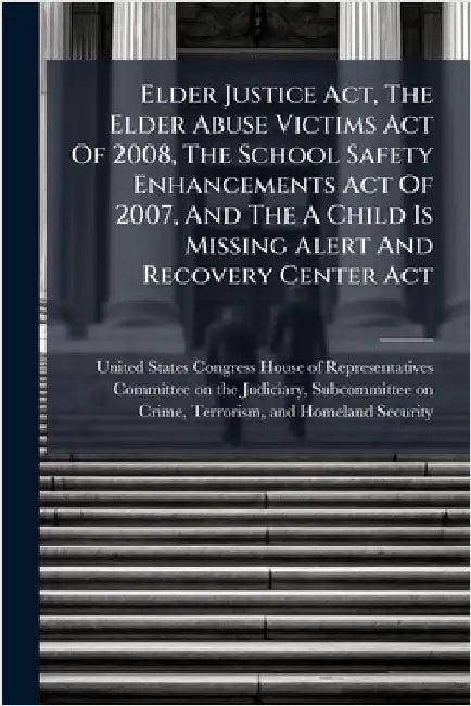Elder Justice Act, The Elder Abuse Victims Act Of 2008, The School Safety Enhancements Act Of 2007, And The A Child Is Missing Alert And Recovery Cent by United States Congress House of Repre