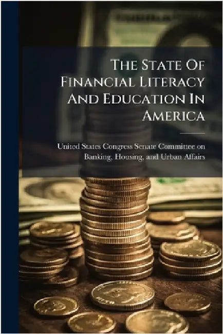 The State Of Financial Literacy And Education In America by United States Congress Senate Committ