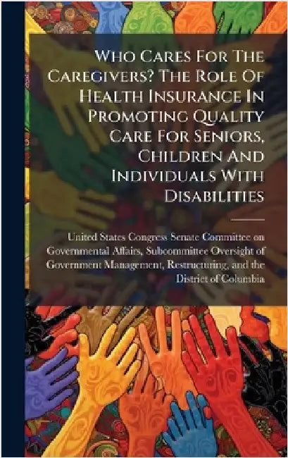 Who Cares For The Caregivers? The Role Of Health Insurance In Promoting Quality Care For Seniors, Children And Individuals With Disabilities by United States Congress Senate Committ