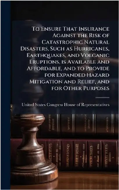 To Ensure That Insurance Against the Risk of Catastrophic Natural Disasters, Such as Hurricanes, Earthquakes, and Volcanic Eruptions, is Available and by United States Congress House of Repre