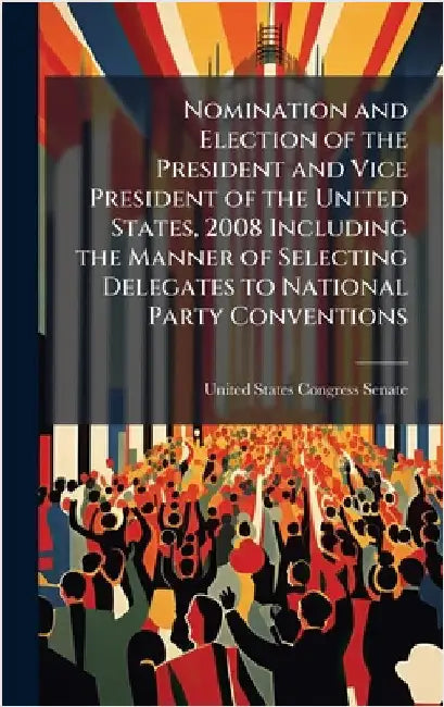 Nomination and Election of the President and Vice President of the United States, 2008 Including the Manner of Selecting Delegates to National Party C by United States Congress Senate