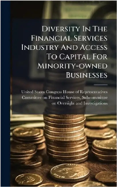 Diversity In The Financial Services Industry And Access To Capital For Minority-owned Businesses by United States Congress House of Repre