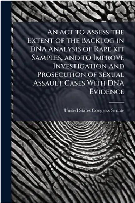 An act to Assess the Extent of the Backlog in DNA Analysis of Rape kit Samples, and to Improve Investigation and Prosecution of Sexual Assault Cases W by United States Congress Senate