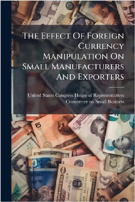 The Effect Of Foreign Currency Manipulation On Small Manufacturers And Exporters by United States Congress House of Repre