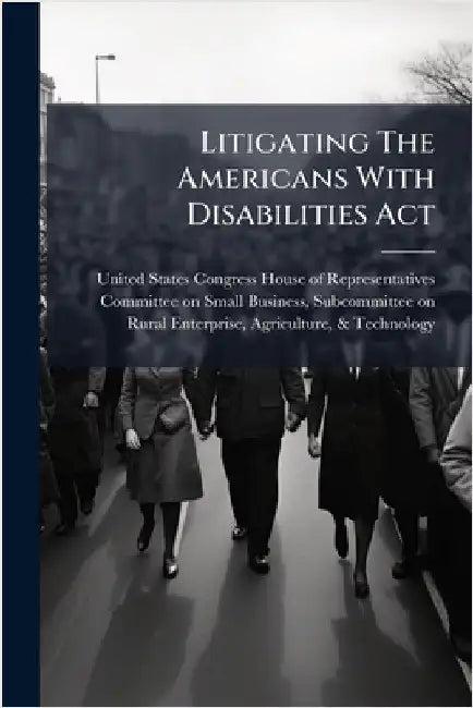 Litigating The Americans With Disabilities Act by United States Congress House of Repre