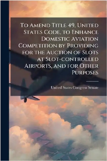 To Amend Title 49, United States Code, to Enhance Domestic Aviation Competition by Providing for the Auction of Slots at Slot-controlled Airports, and by United States Congress Senate