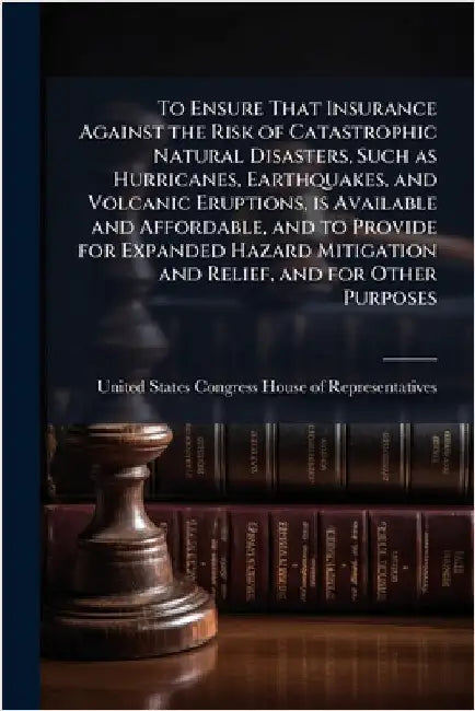 To Ensure That Insurance Against the Risk of Catastrophic Natural Disasters, Such as Hurricanes, Earthquakes, and Volcanic Eruptions, is Available and by United States Congress House of Repre