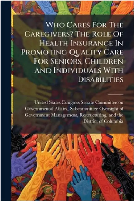 Who Cares For The Caregivers? The Role Of Health Insurance In Promoting Quality Care For Seniors, Children And Individuals With Disabilities by United States Congress Senate Committ
