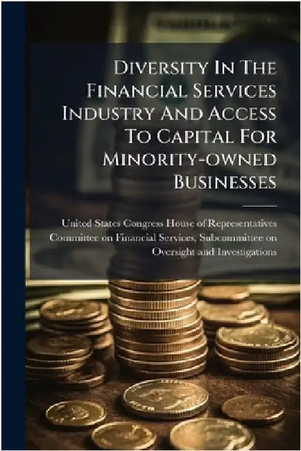 Diversity In The Financial Services Industry And Access To Capital For Minority-owned Businesses by United States Congress House of Repre