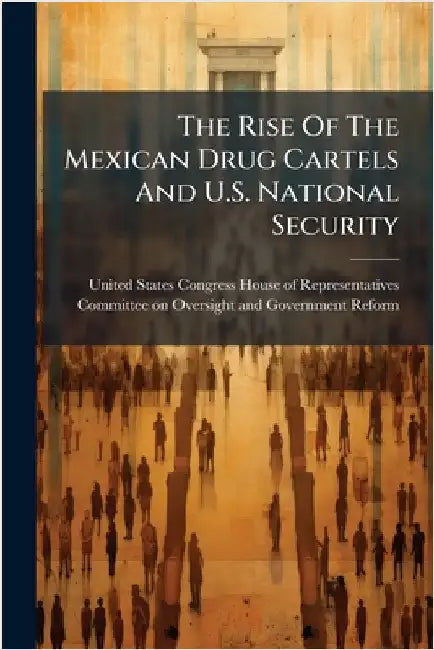 The Rise Of The Mexican Drug Cartels And U.S. National Security by United States Congress House of Repre