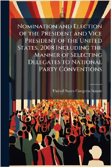 Nomination and Election of the President and Vice President of the United States, 2008 Including the Manner of Selecting Delegates to National Party C by United States Congress Senate