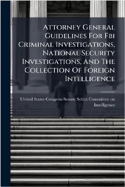 Attorney General Guidelines For Fbi Criminal Investigations, National Security Investigations, And The Collection Of Foreign Intelligence by United States Congress Senate Select