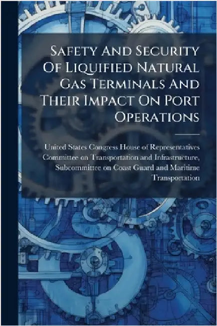 Safety And Security Of Liquified Natural Gas Terminals And Their Impact On Port Operations by United States Congress House of Repre