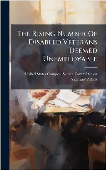 The Rising Number Of Disabled Veterans Deemed Unemployable by United States Congress Senate Committ