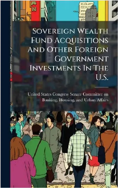 Sovereign Wealth Fund Acquisitions And Other Foreign Government Investments In The U.S. by United States Congress Senate Committ