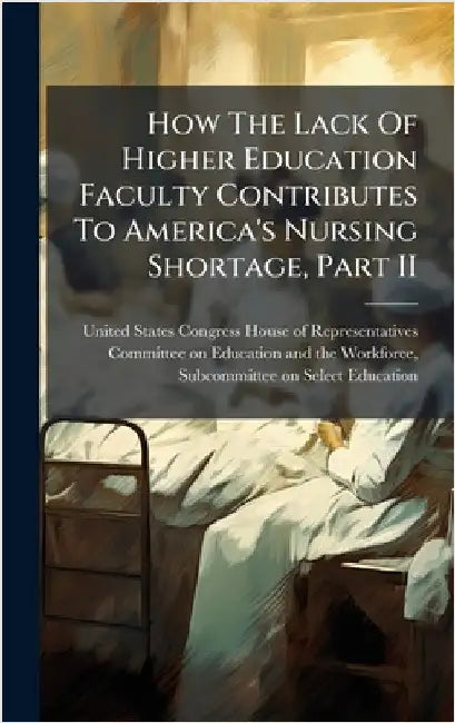 How The Lack Of Higher Education Faculty Contributes To America's Nursing Shortage, Part II by United States Congress House of Repre