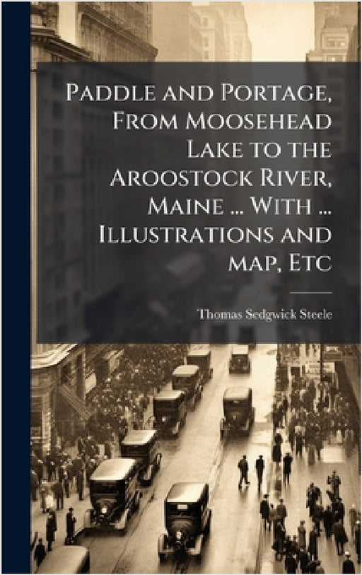 Paddle and Portage, From Moosehead Lake to the Aroostock River, Maine ... With ... Illustrations and map, Etc by Thomas Sedgwick Steele